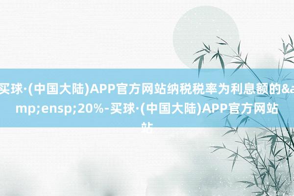 买球·(中国大陆)APP官方网站纳税税率为利息额的 20%-买球·(中国大陆)APP官方网站