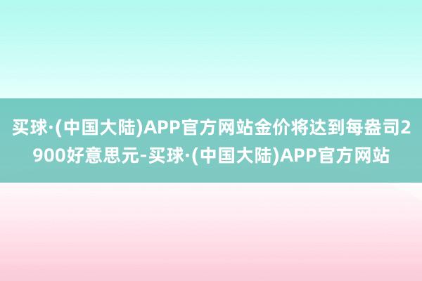 买球·(中国大陆)APP官方网站金价将达到每盎司2900好意思元-买球·(中国大陆)APP官方网站