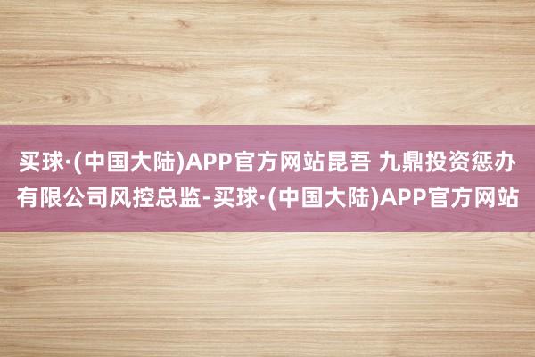 买球·(中国大陆)APP官方网站昆吾 九鼎投资惩办有限公司风控总监-买球·(中国大陆)APP官方网站