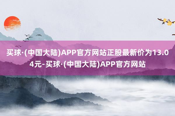 买球·(中国大陆)APP官方网站正股最新价为13.04元-买球·(中国大陆)APP官方网站