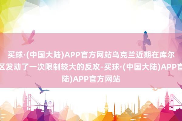 买球·(中国大陆)APP官方网站乌克兰近期在库尔斯克地区发动了一次限制较大的反攻-买球·(中国大陆)APP官方网站