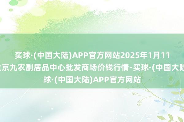 买球·(中国大陆)APP官方网站2025年1月11日广东东莞市大京九农副居品中心批发商场价钱行情-买球·(中国大陆)APP官方网站