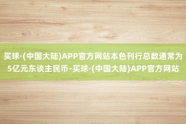 买球·(中国大陆)APP官方网站本色刊行总数通常为5亿元东谈主民币-买球·(中国大陆)APP官方网站