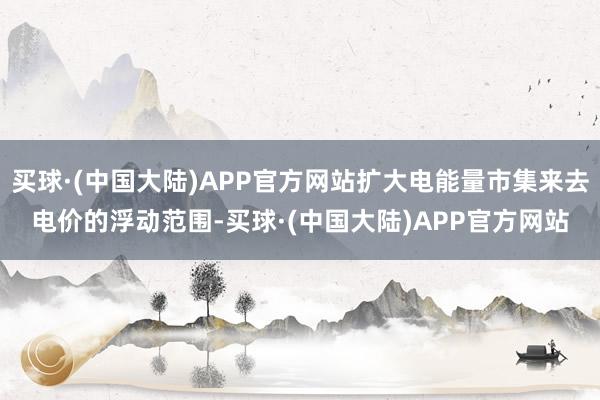 买球·(中国大陆)APP官方网站扩大电能量市集来去电价的浮动范围-买球·(中国大陆)APP官方网站