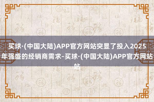 买球·(中国大陆)APP官方网站突显了投入2025年强盛的经销商需求-买球·(中国大陆)APP官方网站