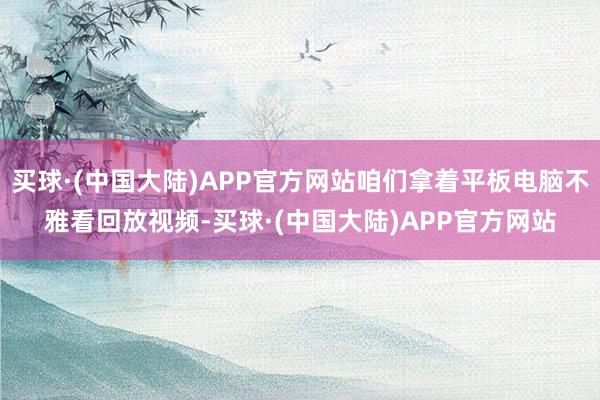 买球·(中国大陆)APP官方网站咱们拿着平板电脑不雅看回放视频-买球·(中国大陆)APP官方网站