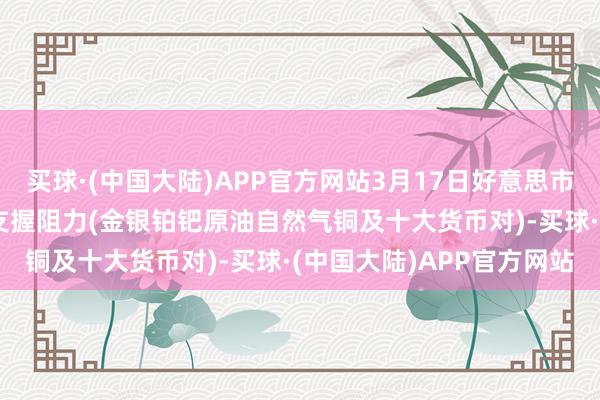 买球·(中国大陆)APP官方网站3月17日好意思市更新支握阻力：18品种支握阻力(金银铂钯原油自然气铜及十大货币对)-买球·(中国大陆)APP官方网站