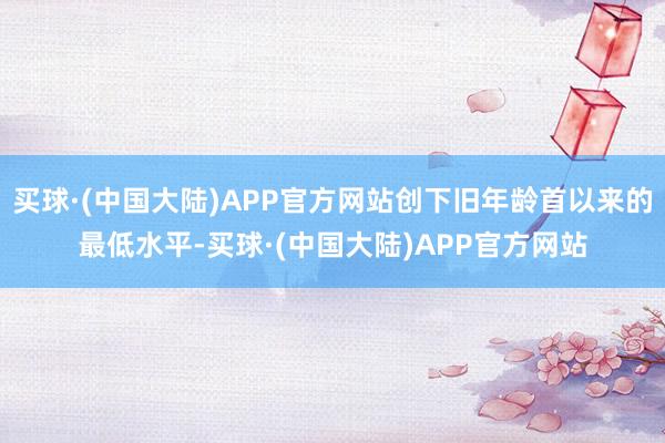 买球·(中国大陆)APP官方网站创下旧年龄首以来的最低水平-买球·(中国大陆)APP官方网站