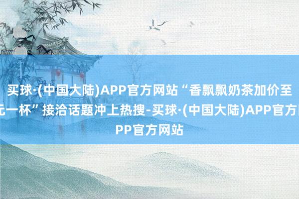 买球·(中国大陆)APP官方网站“香飘飘奶茶加价至16元一杯”接洽话题冲上热搜-买球·(中国大陆)APP官方网站