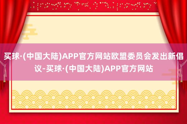 买球·(中国大陆)APP官方网站欧盟委员会发出新倡议-买球·(中国大陆)APP官方网站