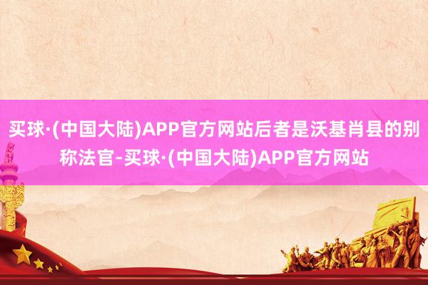 买球·(中国大陆)APP官方网站后者是沃基肖县的别称法官-买球·(中国大陆)APP官方网站