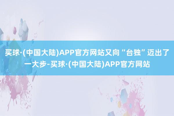 买球·(中国大陆)APP官方网站又向“台独”迈出了一大步-买球·(中国大陆)APP官方网站