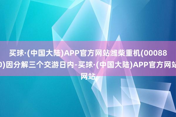 买球·(中国大陆)APP官方网站潍柴重机(000880)因分解三个交游日内-买球·(中国大陆)APP官方网站