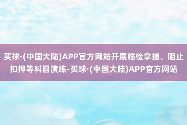 买球·(中国大陆)APP官方网站开展临检拿捕、阻止扣押等科目演练-买球·(中国大陆)APP官方网站