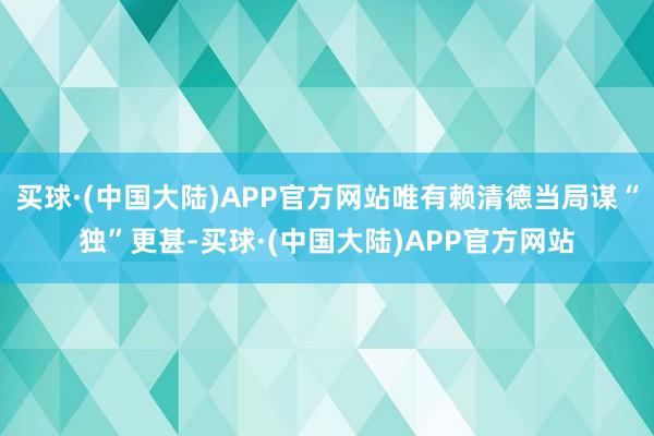 买球·(中国大陆)APP官方网站唯有赖清德当局谋“独”更甚-买球·(中国大陆)APP官方网站