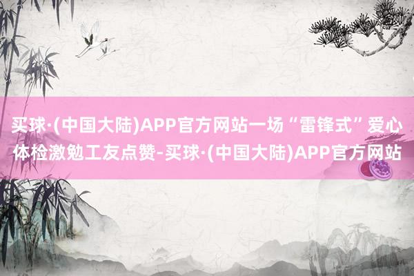 买球·(中国大陆)APP官方网站一场“雷锋式”爱心体检激勉工友点赞-买球·(中国大陆)APP官方网站