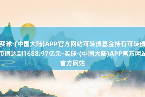 买球·(中国大陆)APP官方网站可转债基金持有可转债市值达到1688.97亿元-买球·(中国大陆)APP官方网站