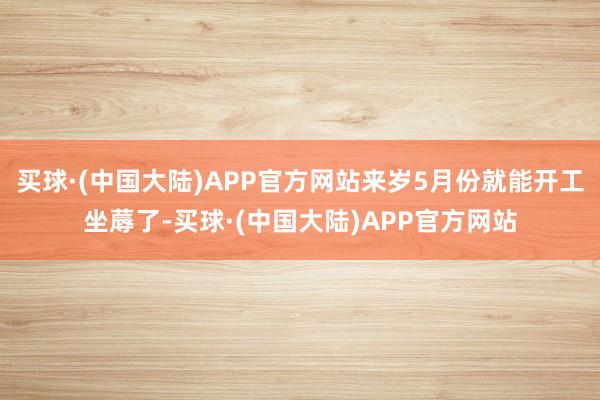 买球·(中国大陆)APP官方网站来岁5月份就能开工坐蓐了-买球·(中国大陆)APP官方网站