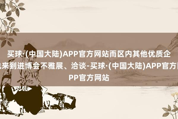 买球·(中国大陆)APP官方网站而区内其他优质企业也来到进博会不雅展、洽谈-买球·(中国大陆)APP官方网站