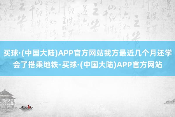 买球·(中国大陆)APP官方网站我方最近几个月还学会了搭乘地铁-买球·(中国大陆)APP官方网站