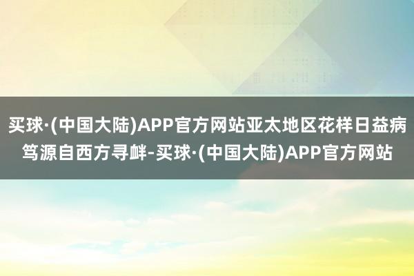 买球·(中国大陆)APP官方网站亚太地区花样日益病笃源自西方寻衅-买球·(中国大陆)APP官方网站