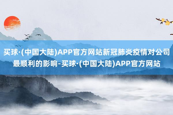 买球·(中国大陆)APP官方网站新冠肺炎疫情对公司最顺利的影响-买球·(中国大陆)APP官方网站