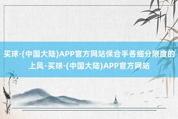 买球·(中国大陆)APP官方网站保合手各细分限度的上风-买球·(中国大陆)APP官方网站
