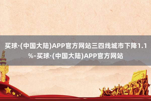 买球·(中国大陆)APP官方网站三四线城市下降1.1%-买球·(中国大陆)APP官方网站