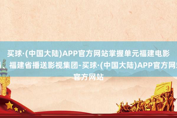 买球·(中国大陆)APP官方网站掌握单元福建电影局、福建省播送影视集团-买球·(中国大陆)APP官方网站