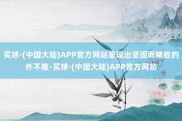 买球·(中国大陆)APP官方网站呈现出坚固而精致的外不雅-买球·(中国大陆)APP官方网站