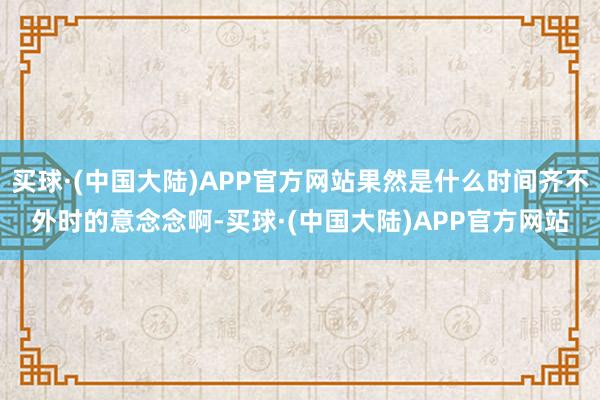 买球·(中国大陆)APP官方网站果然是什么时间齐不外时的意念念啊-买球·(中国大陆)APP官方网站
