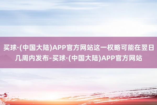买球·(中国大陆)APP官方网站这一权略可能在翌日几周内发布-买球·(中国大陆)APP官方网站