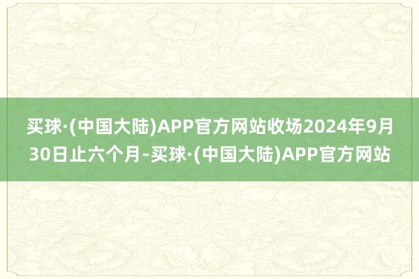 买球·(中国大陆)APP官方网站　　收场2024年9月30日止六个月-买球·(中国大陆)APP官方网站