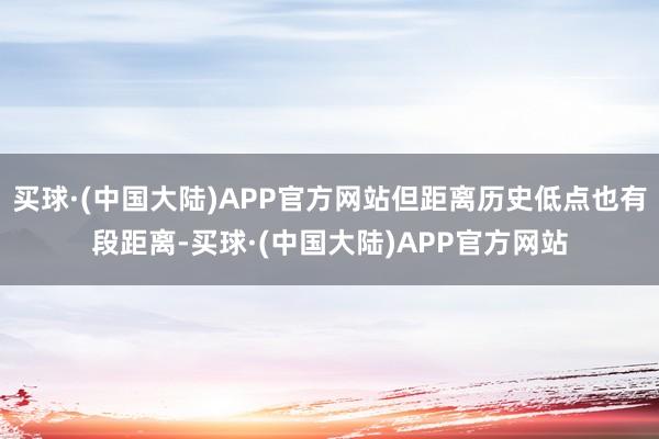 买球·(中国大陆)APP官方网站但距离历史低点也有段距离-买球·(中国大陆)APP官方网站