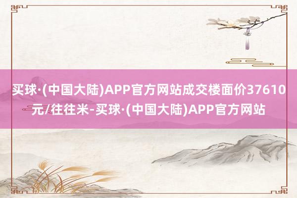 买球·(中国大陆)APP官方网站成交楼面价37610元/往往米-买球·(中国大陆)APP官方网站