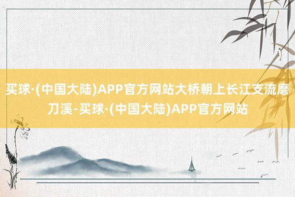 买球·(中国大陆)APP官方网站大桥朝上长江支流磨刀溪-买球·(中国大陆)APP官方网站
