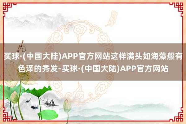 买球·(中国大陆)APP官方网站这样满头如海藻般有色泽的秀发-买球·(中国大陆)APP官方网站
