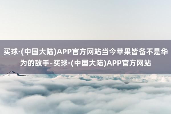 买球·(中国大陆)APP官方网站当今苹果皆备不是华为的敌手-买球·(中国大陆)APP官方网站