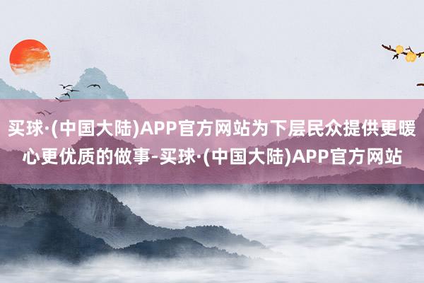 买球·(中国大陆)APP官方网站为下层民众提供更暖心更优质的做事-买球·(中国大陆)APP官方网站