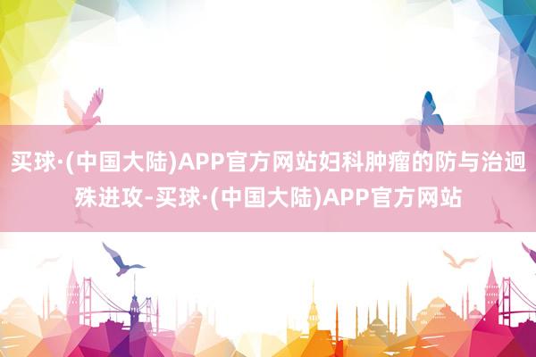买球·(中国大陆)APP官方网站妇科肿瘤的防与治迥殊进攻-买球·(中国大陆)APP官方网站