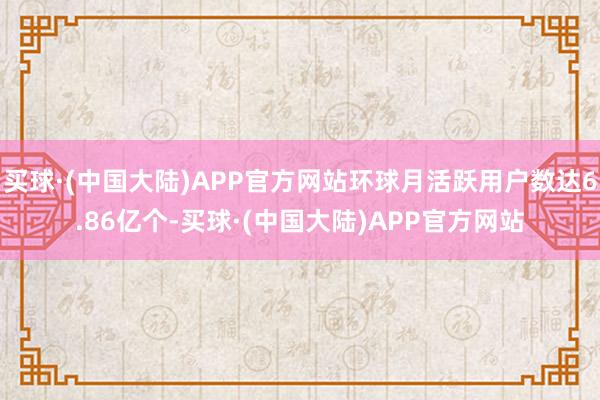 买球·(中国大陆)APP官方网站环球月活跃用户数达6.86亿个-买球·(中国大陆)APP官方网站