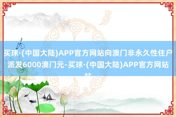 买球·(中国大陆)APP官方网站向澳门非永久性住户派发6000澳门元-买球·(中国大陆)APP官方网站