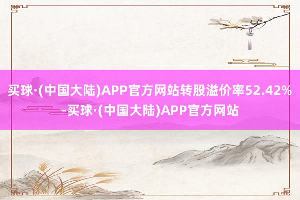 买球·(中国大陆)APP官方网站转股溢价率52.42%-买球·(中国大陆)APP官方网站