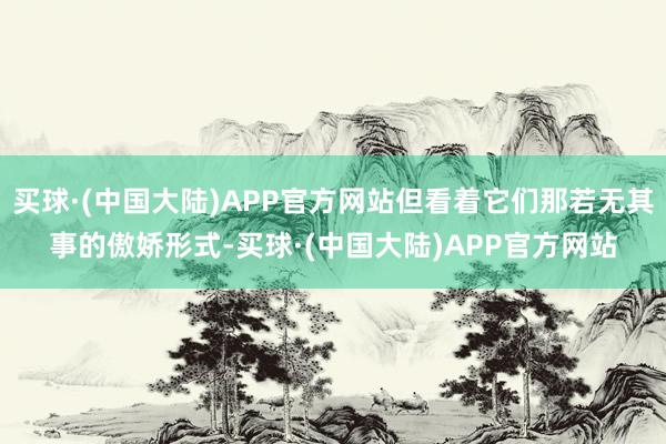 买球·(中国大陆)APP官方网站但看着它们那若无其事的傲娇形式-买球·(中国大陆)APP官方网站