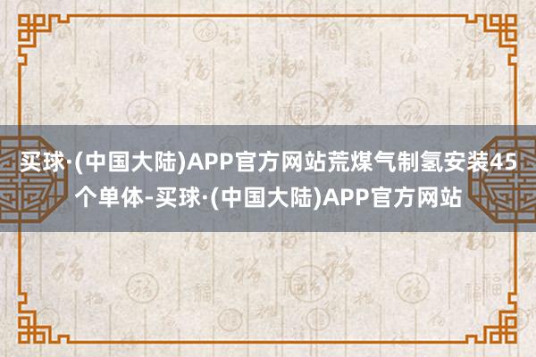 买球·(中国大陆)APP官方网站荒煤气制氢安装45个单体-买球·(中国大陆)APP官方网站