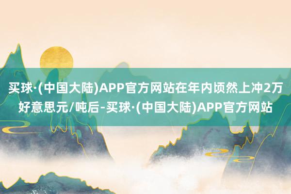 买球·(中国大陆)APP官方网站在年内顷然上冲2万好意思元/吨后-买球·(中国大陆)APP官方网站